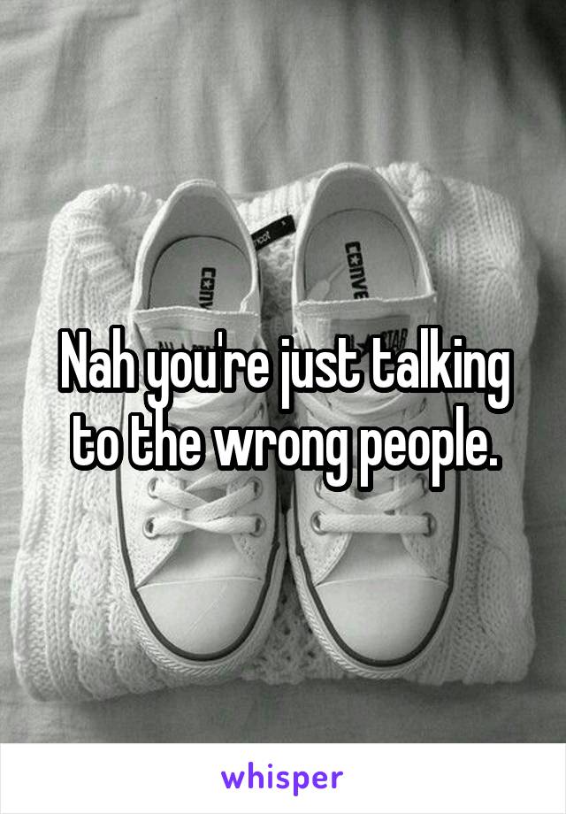 Nah you're just talking to the wrong people.