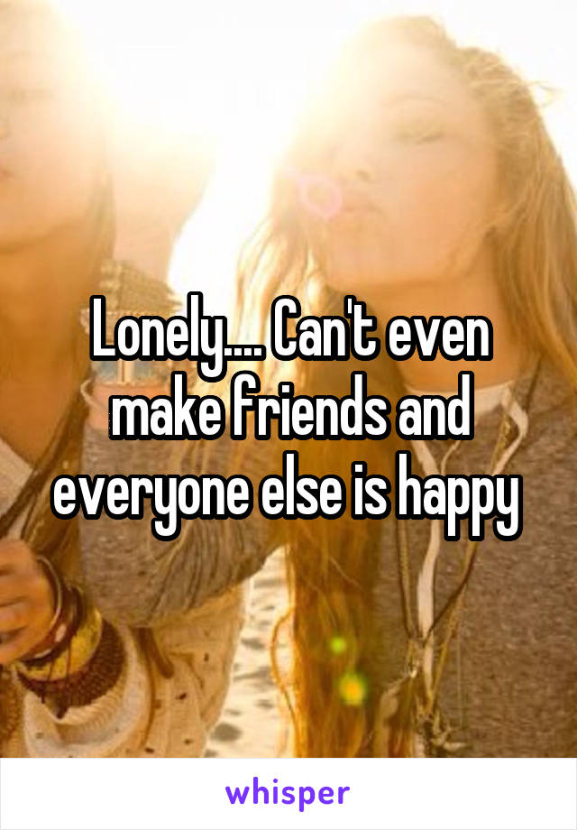 Lonely.... Can't even make friends and everyone else is happy 