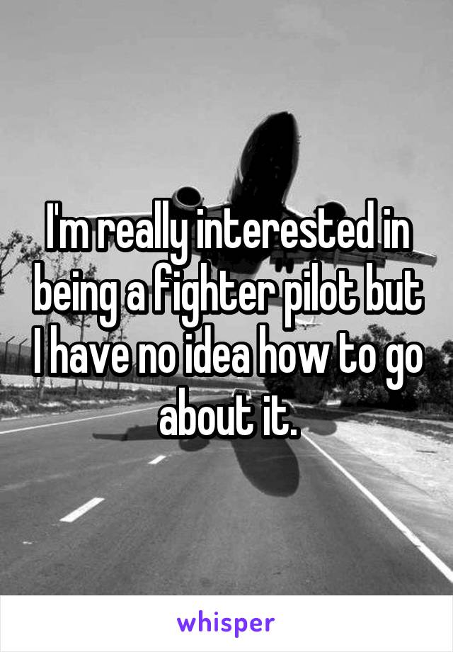 I'm really interested in being a fighter pilot but I have no idea how to go about it.