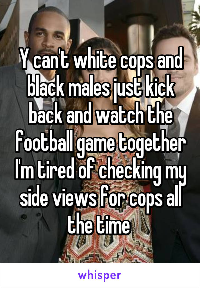 Y can't white cops and black males just kick back and watch the football game together I'm tired of checking my side views for cops all the time 