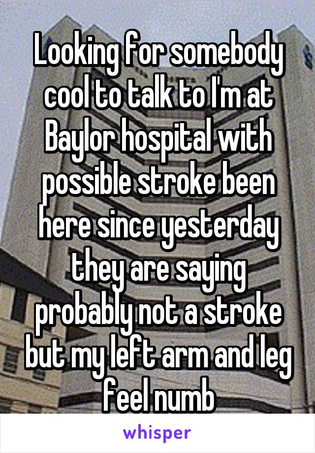 Looking for somebody cool to talk to I'm at Baylor hospital with possible stroke been here since yesterday they are saying probably not a stroke but my left arm and leg feel numb