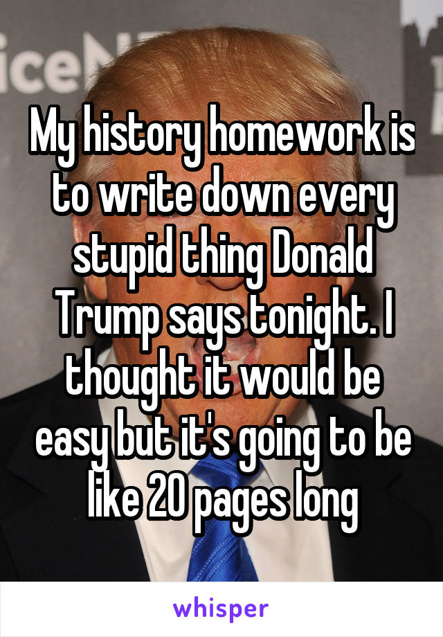 My history homework is to write down every stupid thing Donald Trump says tonight. I thought it would be easy but it's going to be like 20 pages long