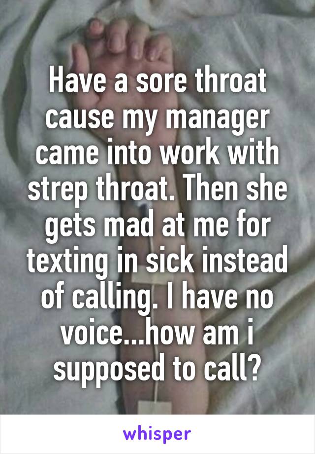 Have a sore throat cause my manager came into work with strep throat. Then she gets mad at me for texting in sick instead of calling. I have no voice...how am i supposed to call?