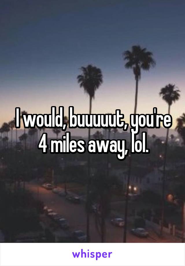 I would, buuuuut, you're 4 miles away, lol.