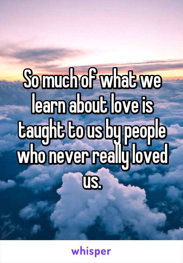 So much of what we learn about love is taught to us by people who never really loved us.