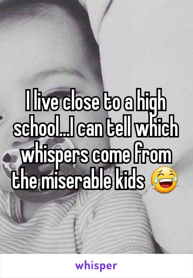 I live close to a high school...I can tell which whispers come from the miserable kids 😂