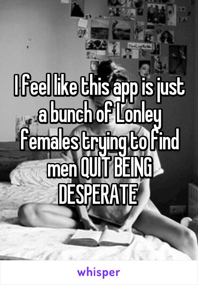 I feel like this app is just a bunch of Lonley females trying to find men QUIT BEING DESPERATE 