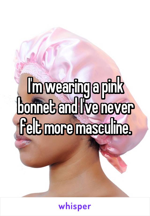 I'm wearing a pink bonnet and I've never felt more masculine.