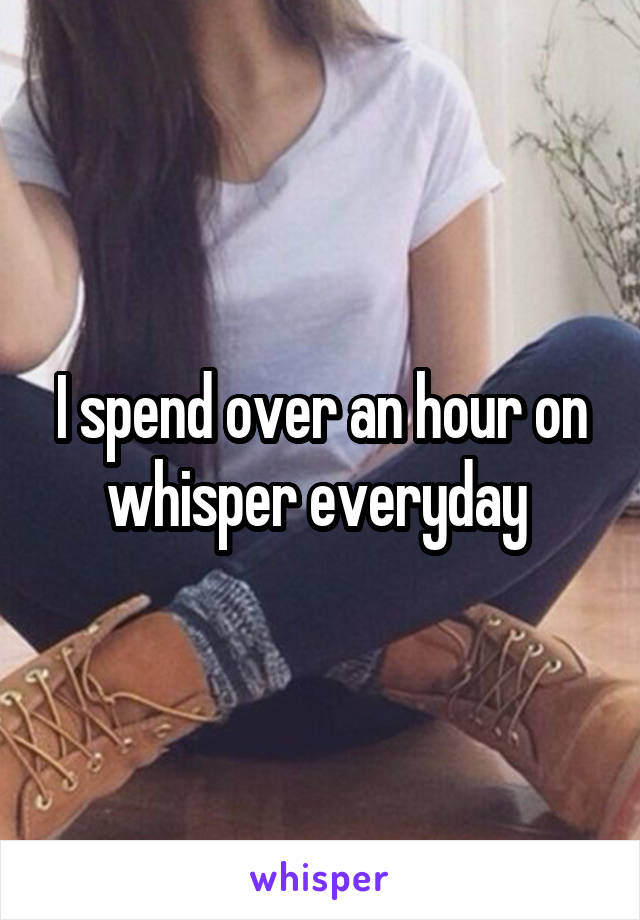 I spend over an hour on whisper everyday 