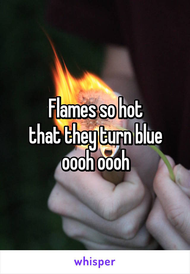 Flames so hot
that they turn blue
oooh oooh