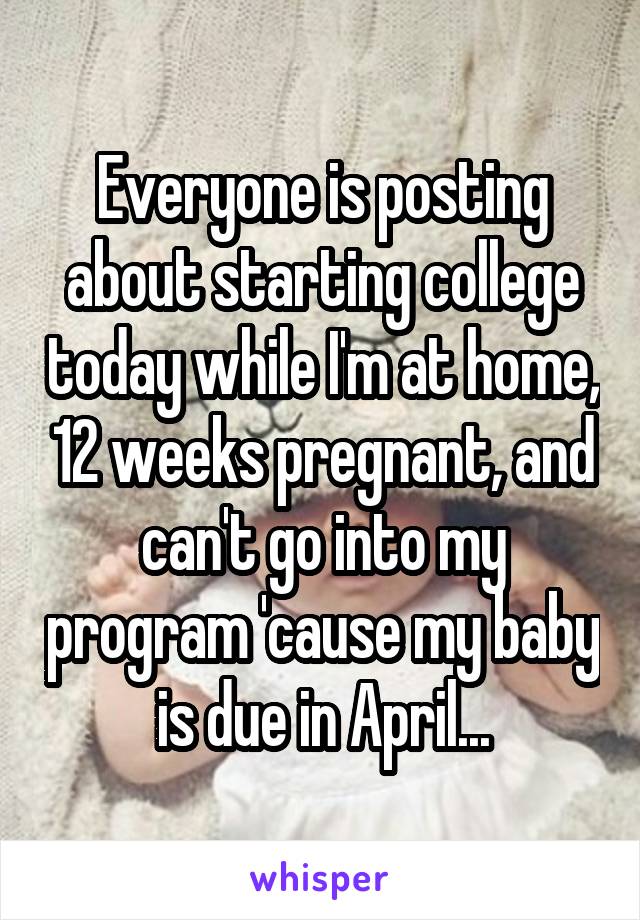 Everyone is posting about starting college today while I'm at home, 12 weeks pregnant, and can't go into my program 'cause my baby is due in April...