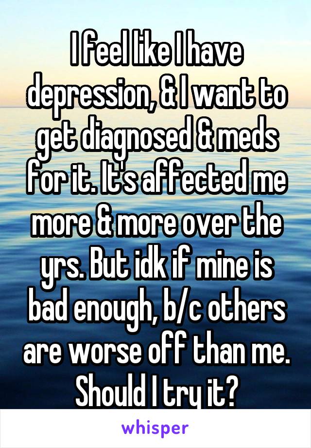 I feel like I have depression, & I want to get diagnosed & meds for it. It's affected me more & more over the yrs. But idk if mine is bad enough, b/c others are worse off than me. Should I try it?