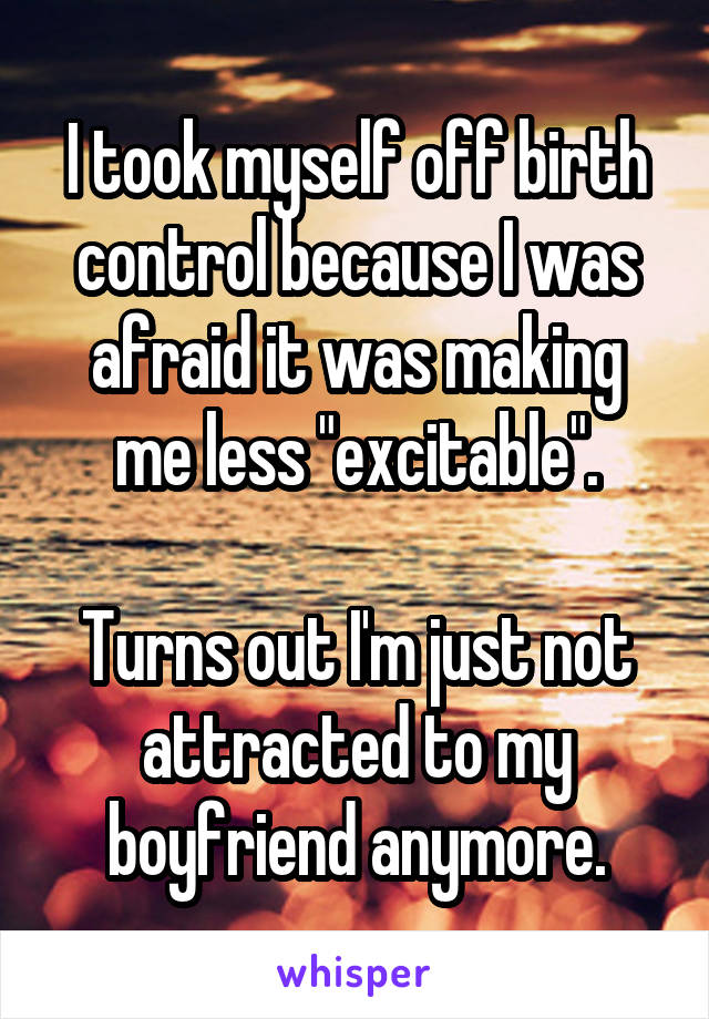 I took myself off birth control because I was afraid it was making me less "excitable".

Turns out I'm just not attracted to my boyfriend anymore.