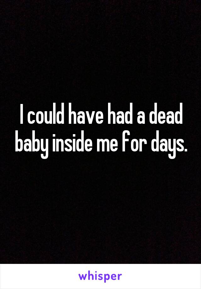 I could have had a dead baby inside me for days. 