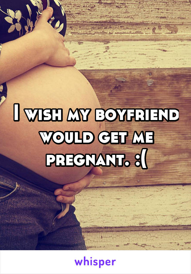 I wish my boyfriend would get me pregnant. :(