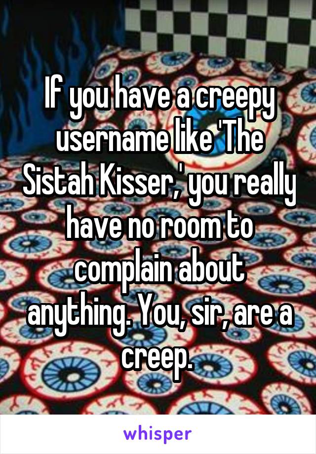 If you have a creepy username like 'The Sistah Kisser,' you really have no room to complain about anything. You, sir, are a creep. 