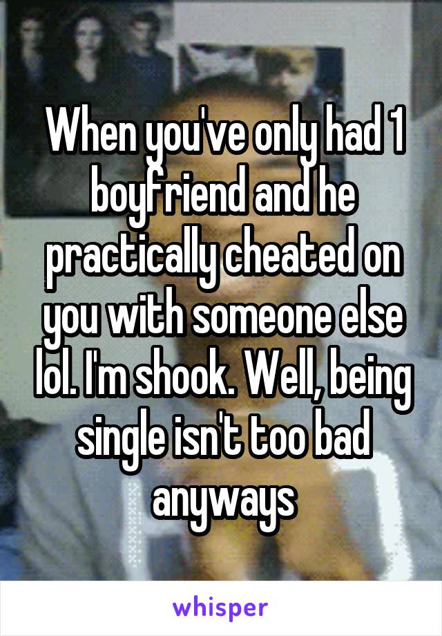 When you've only had 1 boyfriend and he practically cheated on you with someone else lol. I'm shook. Well, being single isn't too bad anyways