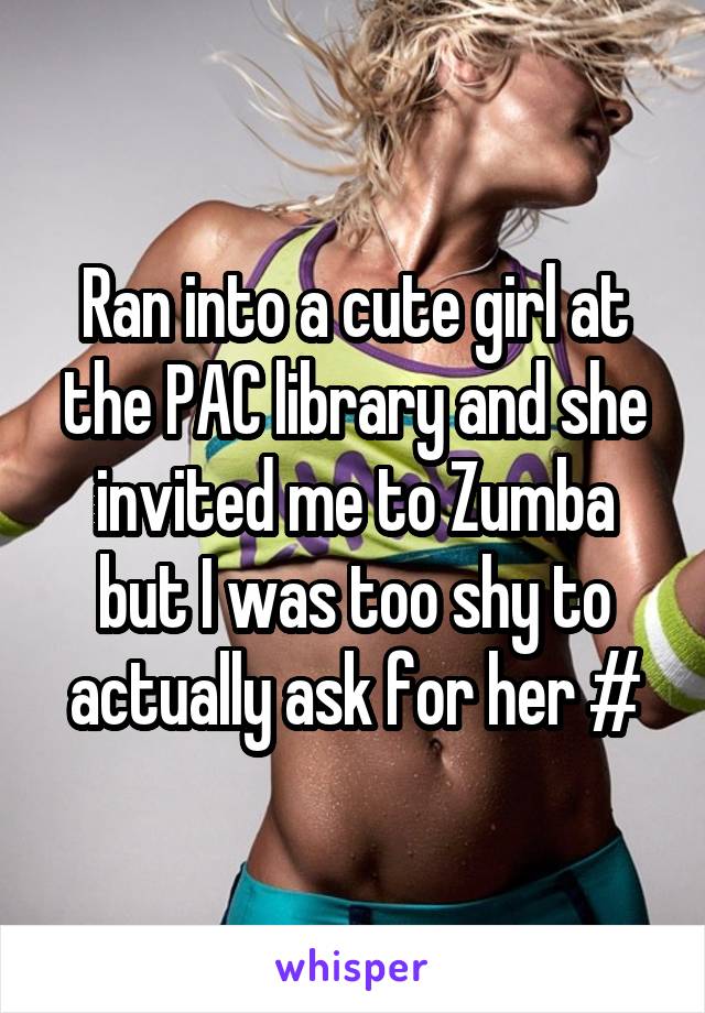 Ran into a cute girl at the PAC library and she invited me to Zumba but I was too shy to actually ask for her #