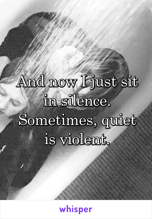 And now I just sit in silence.
Sometimes, quiet is violent.