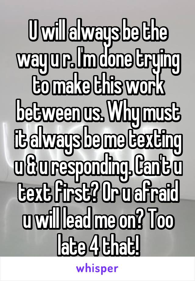 U will always be the way u r. I'm done trying to make this work between us. Why must it always be me texting u & u responding. Can't u text first? Or u afraid u will lead me on? Too late 4 that!