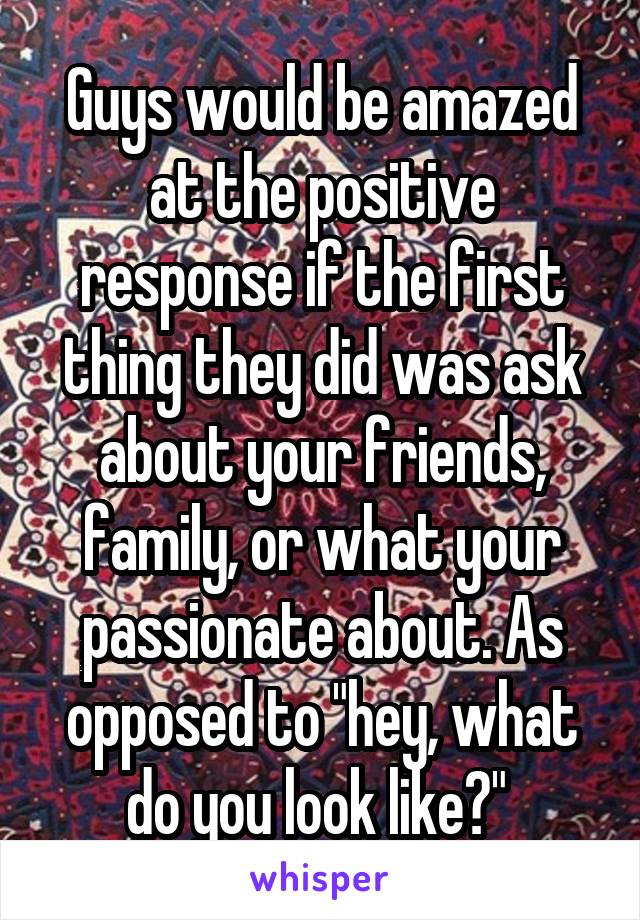 Guys would be amazed at the positive response if the first thing they did was ask about your friends, family, or what your passionate about. As opposed to "hey, what do you look like?" 