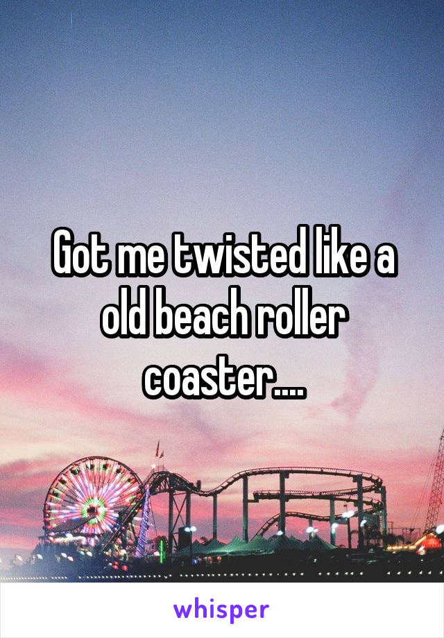 Got me twisted like a old beach roller coaster....