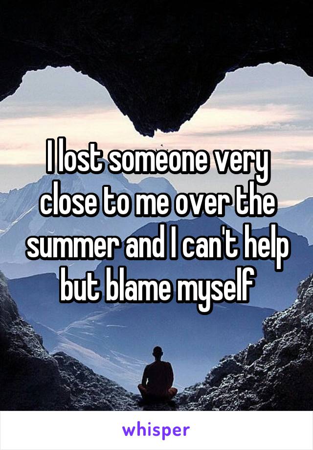 I lost someone very close to me over the summer and I can't help but blame myself