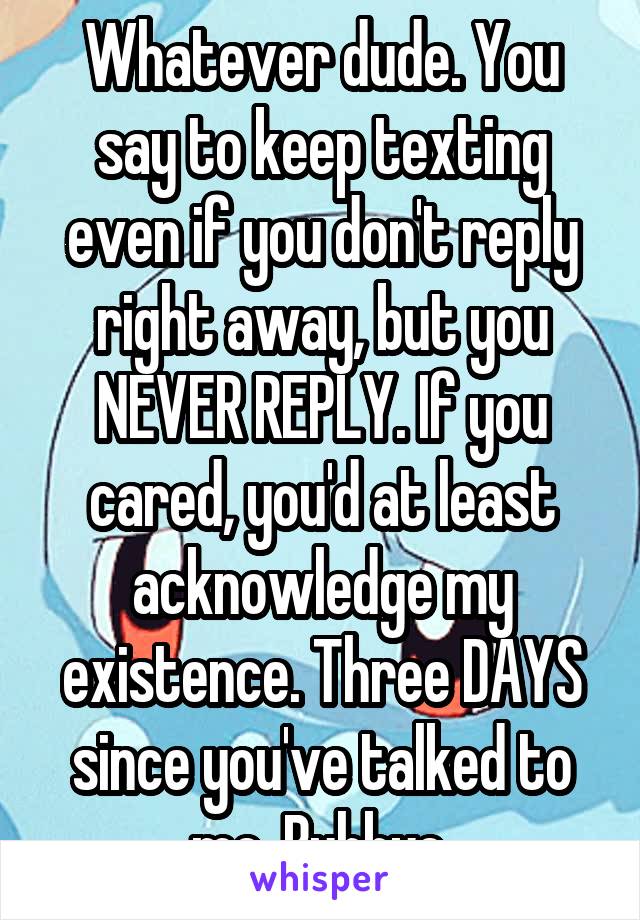 Whatever dude. You say to keep texting even if you don't reply right away, but you NEVER REPLY. If you cared, you'd at least acknowledge my existence. Three DAYS since you've talked to me. Buhbye.