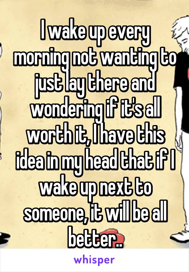 I wake up every morning not wanting to just lay there and wondering if it's all worth it, I have this idea in my head that if I wake up next to someone, it will be all better..