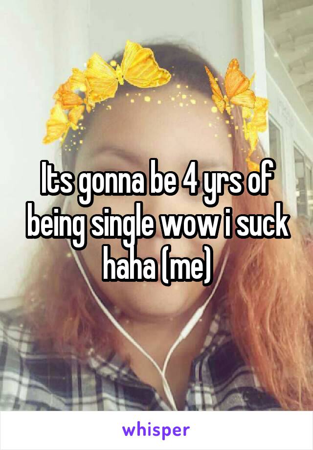 Its gonna be 4 yrs of being single wow i suck haha (me)