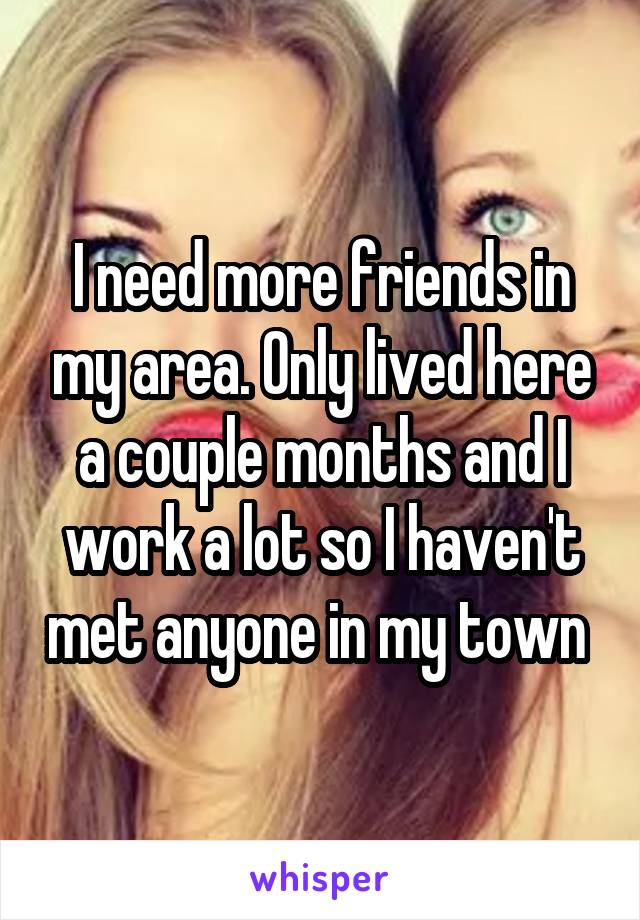 I need more friends in my area. Only lived here a couple months and I work a lot so I haven't met anyone in my town 