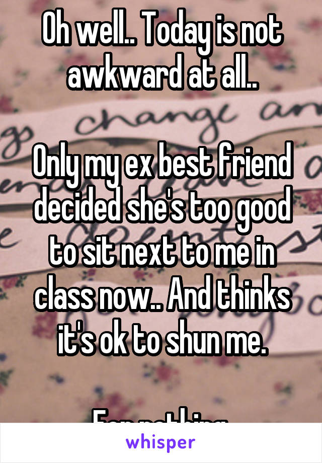 Oh well.. Today is not awkward at all..

Only my ex best friend decided she's too good to sit next to me in class now.. And thinks it's ok to shun me.

For nothing.