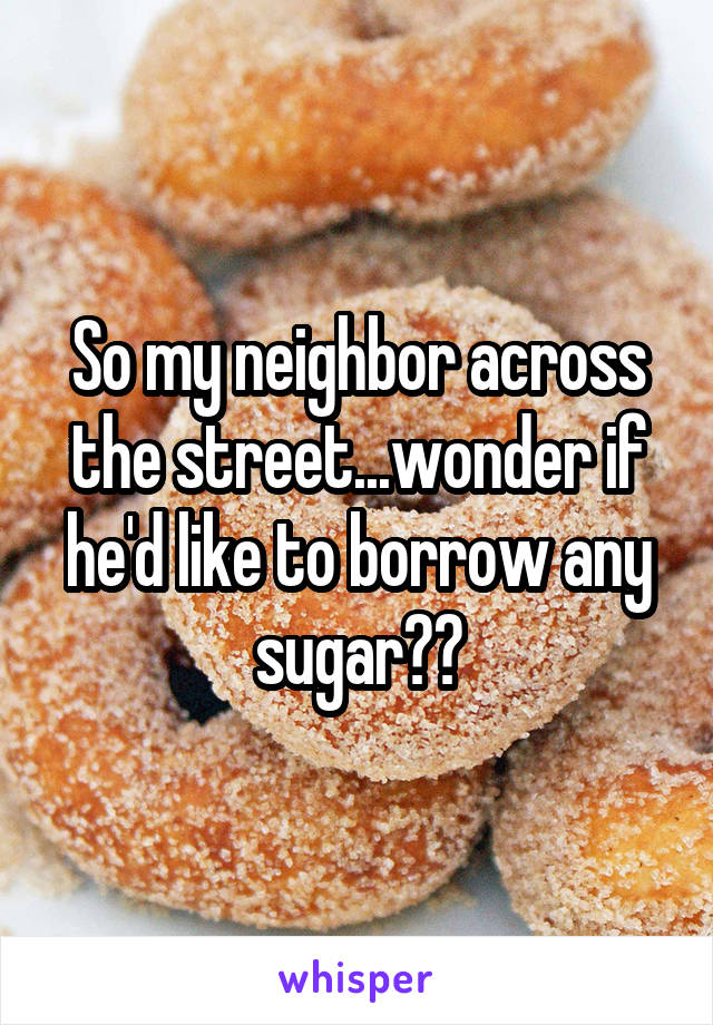 So my neighbor across the street...wonder if he'd like to borrow any sugar??