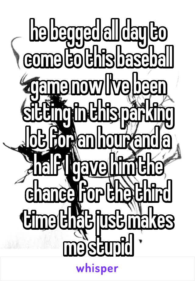 he begged all day to come to this baseball game now I've been sitting in this parking lot for an hour and a half I gave him the chance for the third time that just makes me stupid