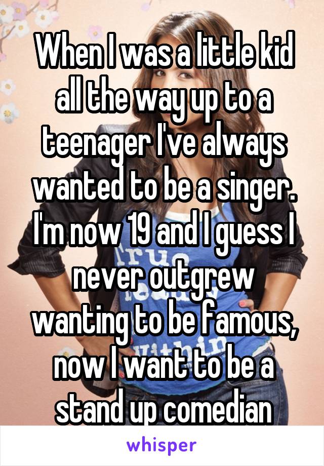 When I was a little kid all the way up to a teenager I've always wanted to be a singer. I'm now 19 and I guess I never outgrew wanting to be famous, now I want to be a stand up comedian