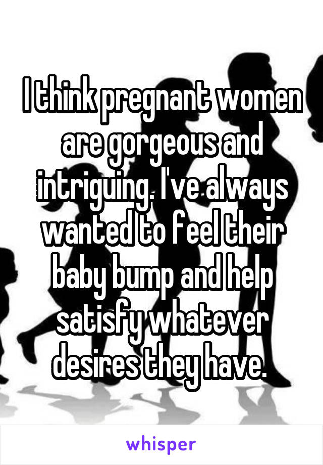 I think pregnant women are gorgeous and intriguing. I've always wanted to feel their baby bump and help satisfy whatever desires they have. 