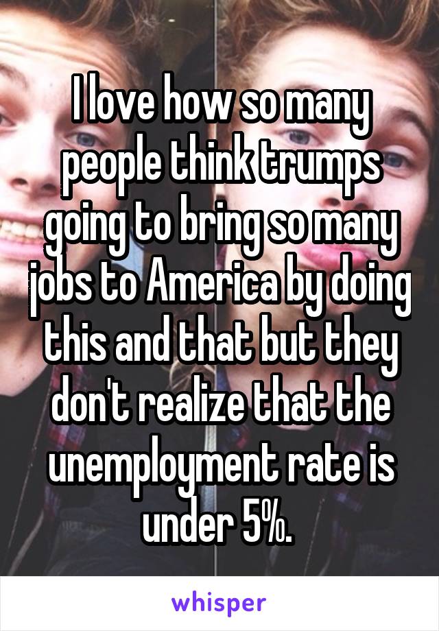 I love how so many people think trumps going to bring so many jobs to America by doing this and that but they don't realize that the unemployment rate is under 5%. 