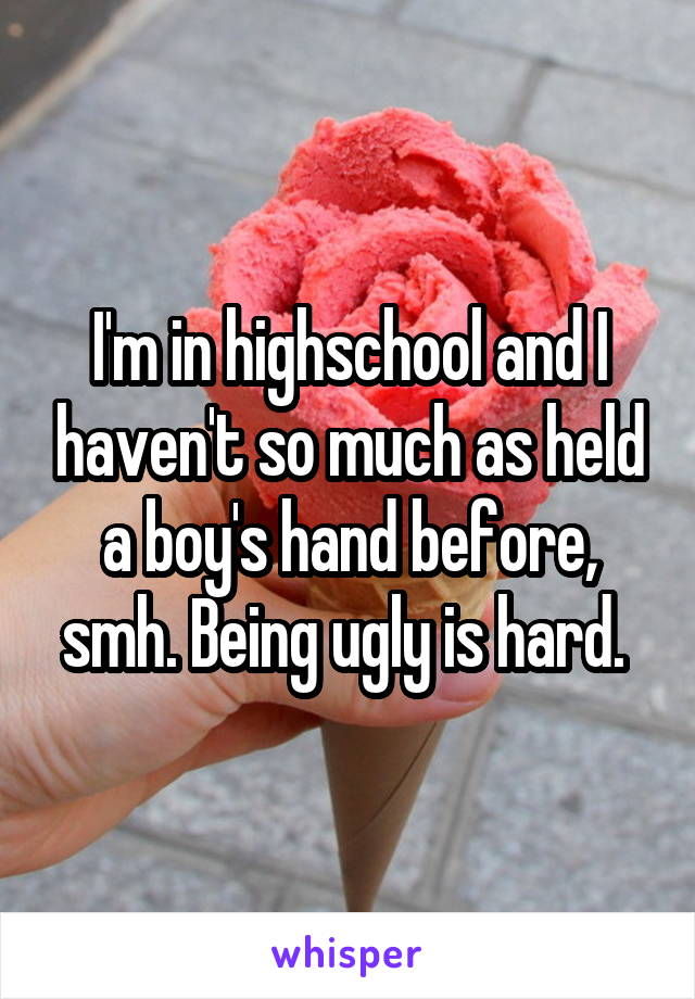 I'm in highschool and I haven't so much as held a boy's hand before, smh. Being ugly is hard. 