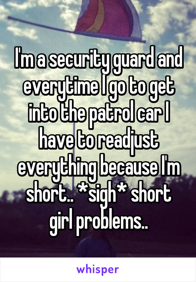 I'm a security guard and everytime I go to get into the patrol car I have to readjust everything because I'm short.. *sigh* short girl problems..