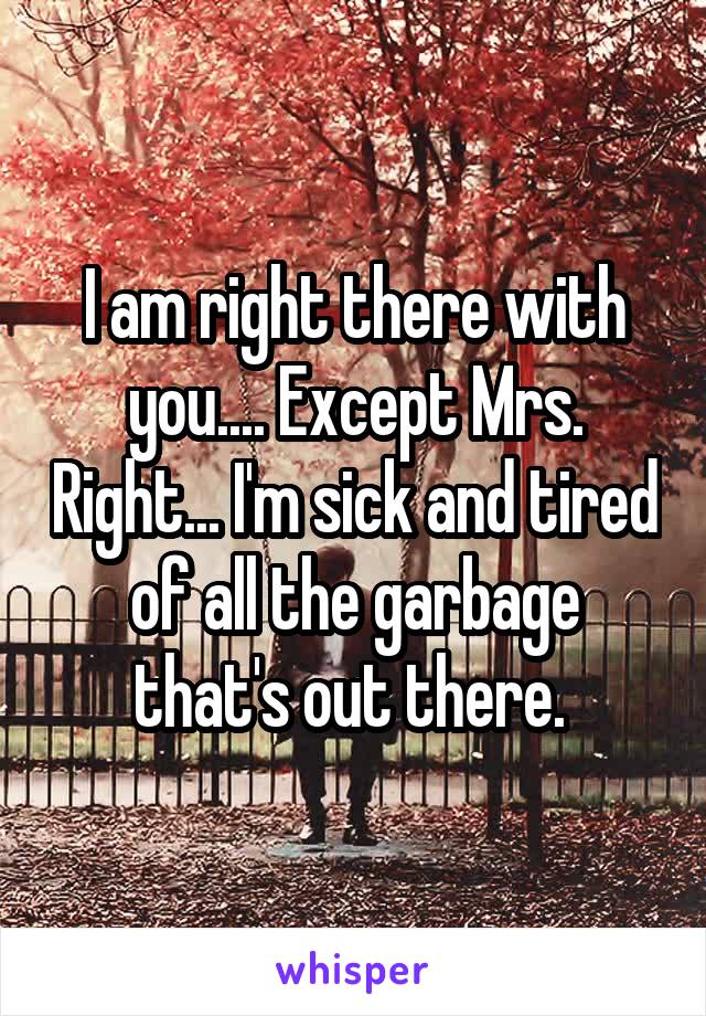 I am right there with you.... Except Mrs. Right... I'm sick and tired of all the garbage that's out there. 