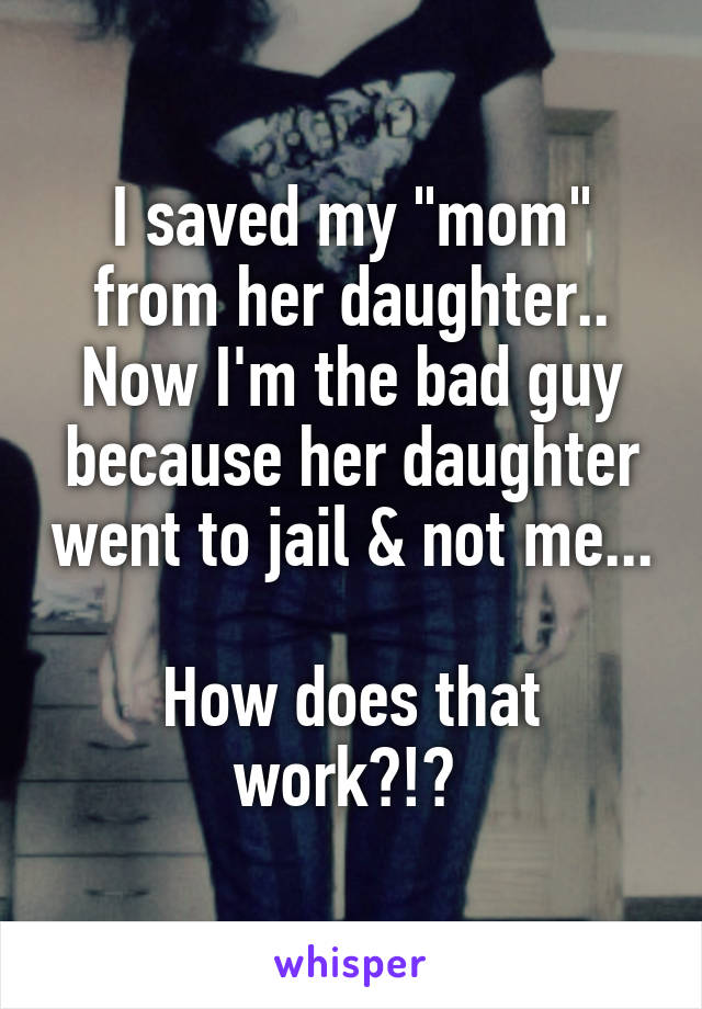 I saved my "mom" from her daughter.. Now I'm the bad guy because her daughter went to jail & not me... 
How does that work?!? 