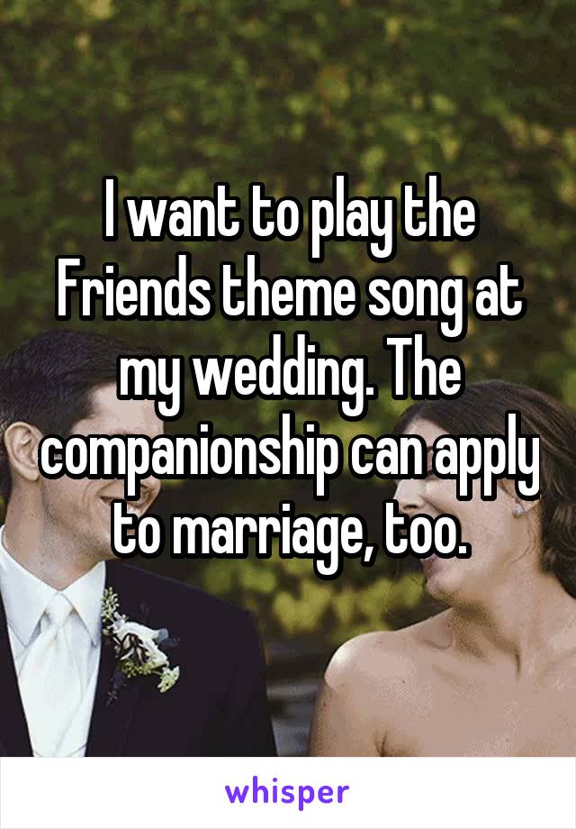 I want to play the Friends theme song at my wedding. The companionship can apply to marriage, too.
