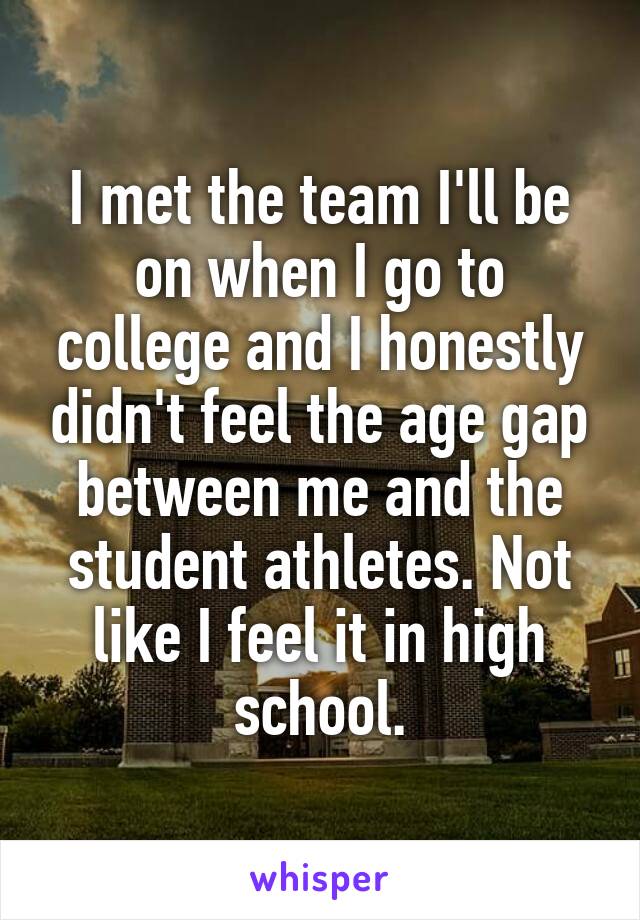 I met the team I'll be on when I go to college and I honestly didn't feel the age gap between me and the student athletes. Not like I feel it in high school.