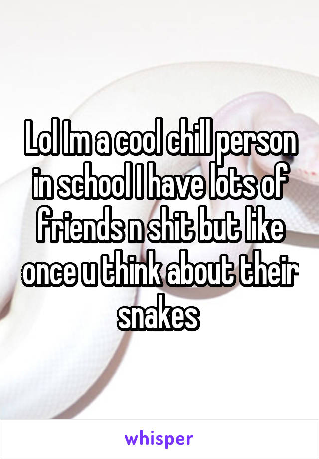 Lol Im a cool chill person in school I have lots of friends n shit but like once u think about their snakes 