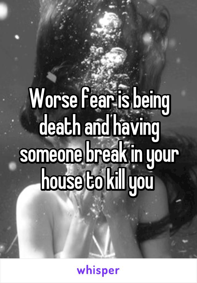 Worse fear is being death and having someone break in your house to kill you 