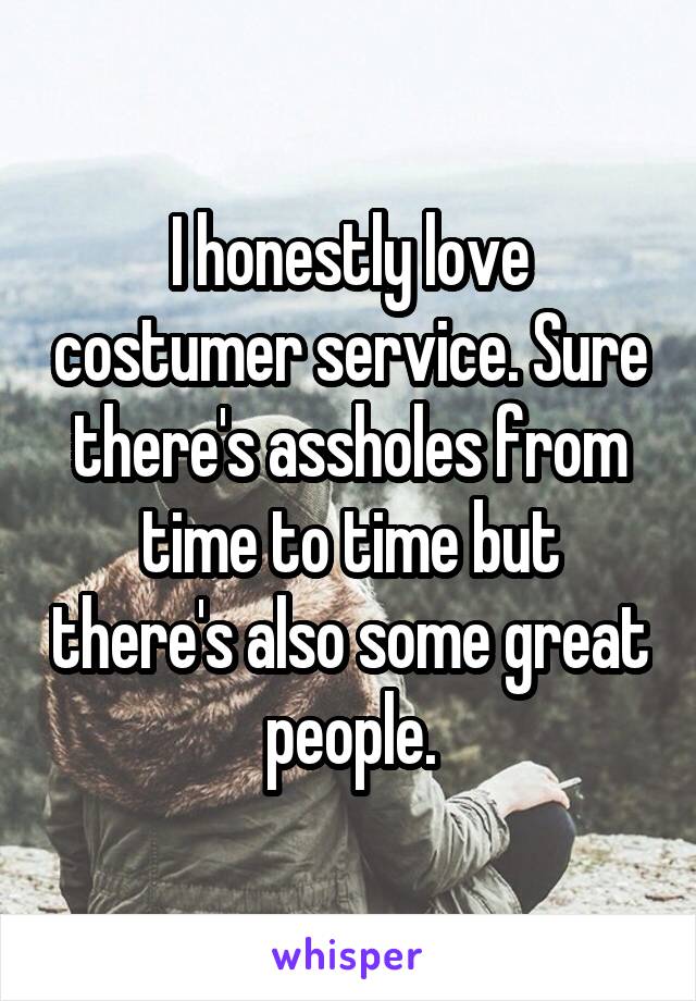 I honestly love costumer service. Sure there's assholes from time to time but there's also some great people.