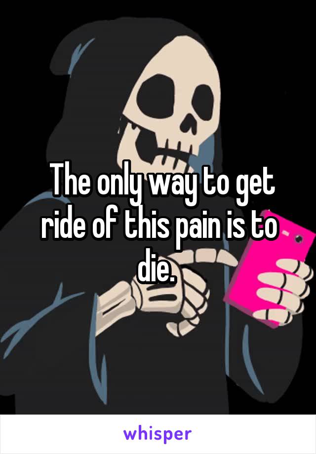  The only way to get ride of this pain is to die. 