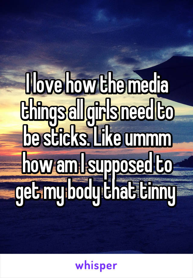 I love how the media things all girls need to be sticks. Like ummm how am I supposed to get my body that tinny 