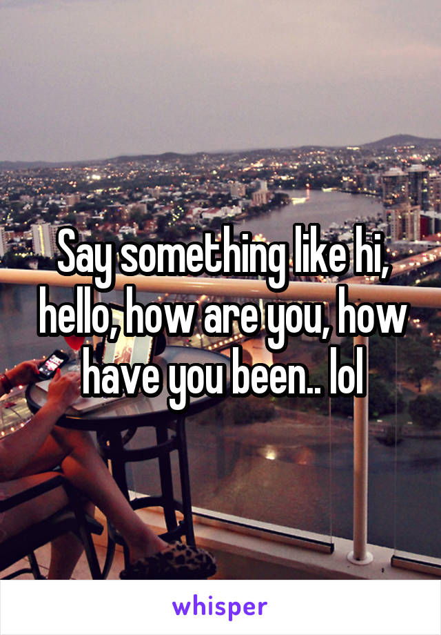 Say something like hi, hello, how are you, how have you been.. lol