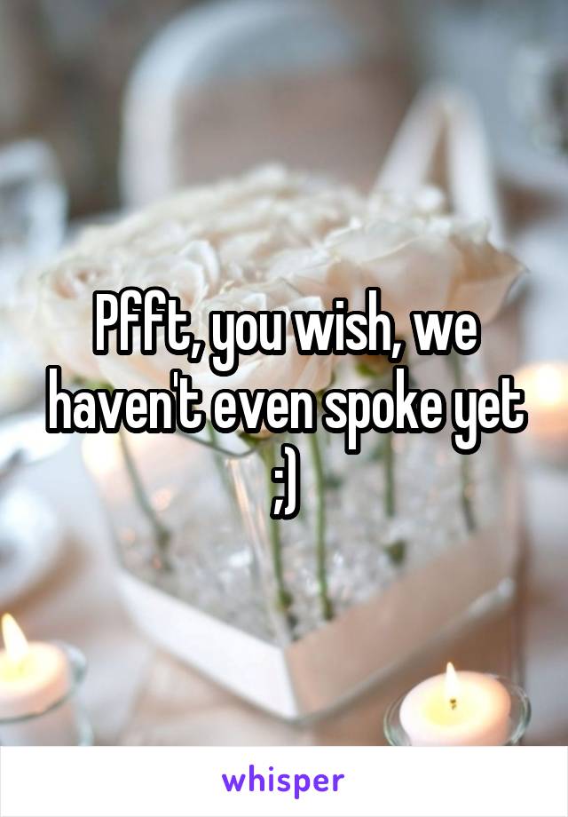 Pfft, you wish, we haven't even spoke yet ;)